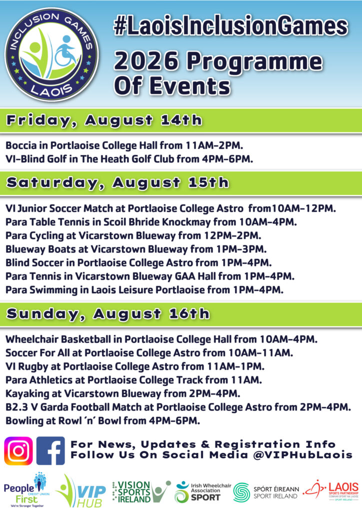 Laois Inclusion Games – 2026 Programme of Events poster. The poster features the Laois Inclusion Games logo at the top left and the hashtag #LaoisInclusionGames. The title reads “2026 Programme of Events.” Friday, August 14th Boccia, Portlaoise College Hall, 11:00 AM to 2:00 PM. VI-Blind Golf, The Heath Golf Club, 4:00 PM to 6:00 PM. Saturday, August 15th VI Junior Soccer Match, Portlaoise College Astro, 10:00 AM to 12:00 PM. Para Table Tennis, Scoil Bhride Knockmay, 10:00 AM to 4:00 PM. Para Cycling, Vicarstown Blueway, 12:00 PM to 2:00 PM. Blueway Boats, Vicarstown Blueway, 1:00 PM to 3:00 PM. Blind Soccer, Portlaoise College Astro, 1:00 PM to 4:00 PM. Para Tennis, Vicarstown Blueway GAA Hall, 1:00 PM to 4:00 PM. Para Swimming, Laois Leisure Portlaoise, 1:00 PM to 4:00 PM. Sunday, August 16th Wheelchair Basketball, Portlaoise College Hall, 10:00 AM to 4:00 PM. Soccer For All, Portlaoise College Astro, 10:00 AM to 11:00 AM. VI Rugby, Portlaoise College Astro, 11:00 AM to 1:00 PM. Para Athletics, Portlaoise College Track, from 11:00 AM. Kayaking, Vicarstown Blueway, 2:00 PM to 4:00 PM. B2.3 v Garda Football Match, Portlaoise College Astro, 2:00 PM to 4:00 PM. Bowling, Roll ’n’ Bowl, 4:00 PM to 6:00 PM. For news, updates and registration information, follow @VIPHubLaois on social media. Instagram and Facebook icons are displayed. Partner logos at the bottom of the poster include: People First Credit Union VIP Hub Vision Sports Ireland Irish Wheelchair Association Sport Sport Ireland Laois Sports Partnership The poster uses a light blue background with green section headers and dark blue text. The Inclusion Games logo features stylised figures representing inclusive participation in sport.